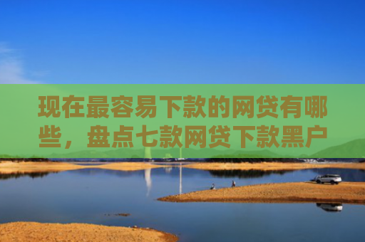 现在最容易下款的网贷有哪些，盘点七款网贷下款黑户口子