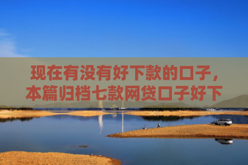 现在有没有好下款的口子，本篇归档七款网贷口子好下款链接
