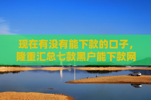 现在有没有能下款的口子，隆重汇总七款黑户能下款网贷口子