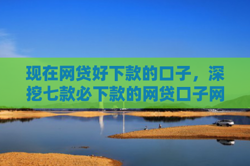现在网贷好下款的口子，深挖七款必下款的网贷口子网贷