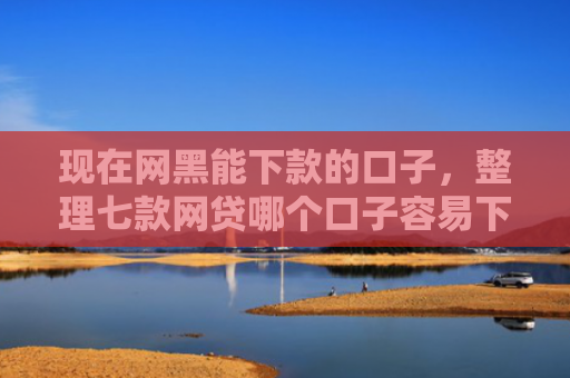 现在网黑能下款的口子，整理七款网贷哪个口子容易下款