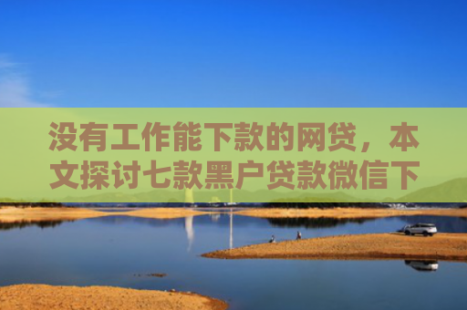 没有工作能下款的网贷，本文探讨七款黑户贷款微信下款可靠吗安全吗