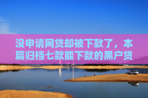 没申请网贷却被下款了，本篇归档七款能下款的黑户贷款平台有哪些