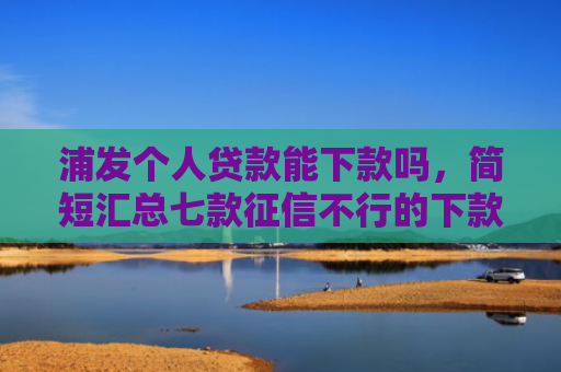 浦发个人贷款能下款吗，简短汇总七款征信不行的下款平台