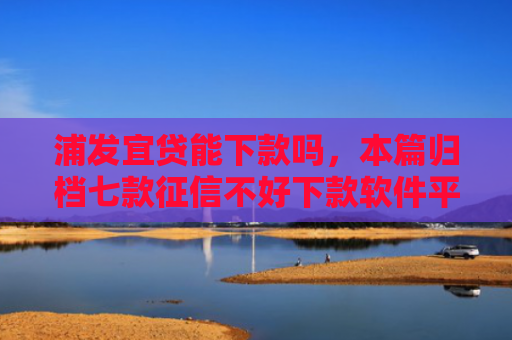 浦发宜贷能下款吗，本篇归档七款征信不好下款软件平台