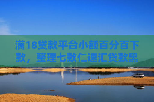 满18贷款平台小额百分百下款，整理七款仁速汇贷款黑户能下款吗