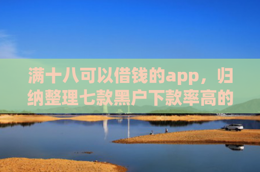 满十八可以借钱的app，归纳整理七款黑户下款率高的贷款平台