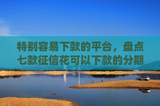特别容易下款的平台，盘点七款征信花可以下款的分期贷款app