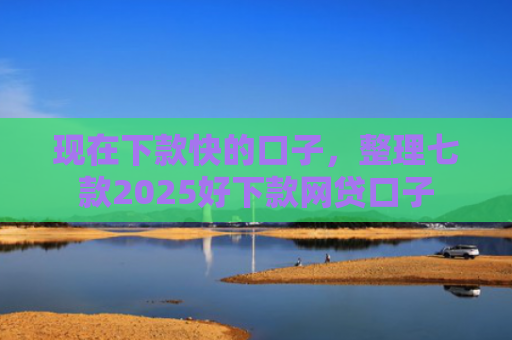 现在下款快的口子，整理七款2025好下款网贷口子