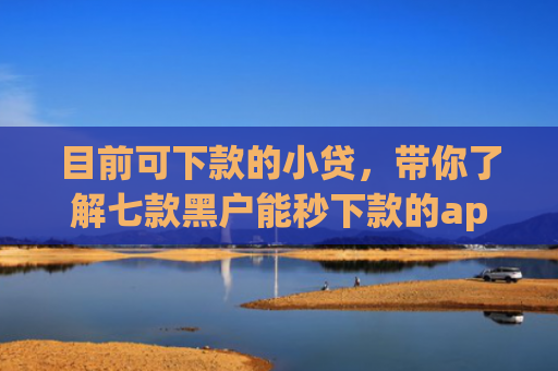 目前可下款的小贷，带你了解七款黑户能秒下款的app