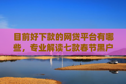 目前好下款的网贷平台有哪些，专业解读七款春节黑户下款的app