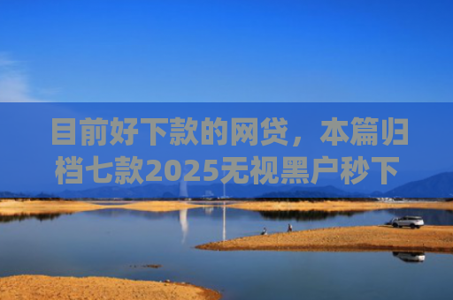 目前好下款的网贷，本篇归档七款2025无视黑户秒下款app