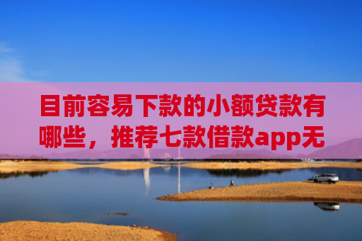 目前容易下款的小额贷款有哪些，推荐七款借款app无视黑户容易下款