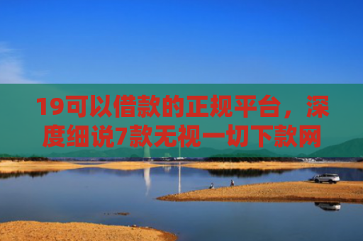 19可以借款的正规平台，深度细说7款无视一切下款网贷的口子