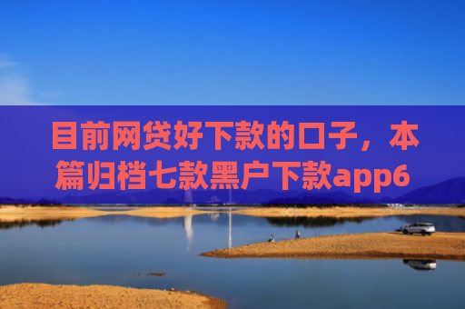 目前网贷好下款的口子，本篇归档七款黑户下款app6