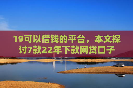 19可以借钱的平台，本文探讨7款22年下款网贷口子