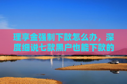 理享金强制下款怎么办，深度细说七款黑户也能下款的贷款软件