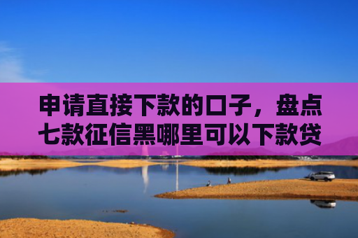 申请直接下款的口子，盘点七款征信黑哪里可以下款贷款