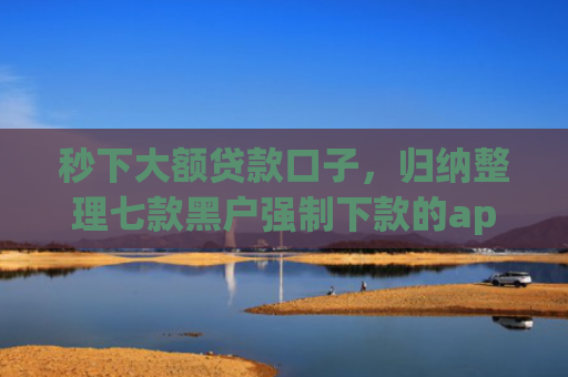 秒下大额贷款口子，归纳整理七款黑户强制下款的app