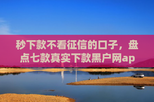 秒下款不看征信的口子，盘点七款真实下款黑户网app