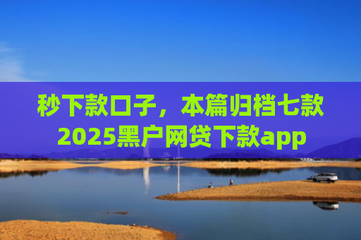 秒下款口子，本篇归档七款2025黑户网贷下款app