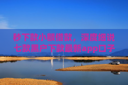秒下款小额借款，深度细说七款黑户下款最新app口子