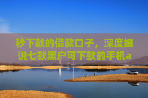 秒下款的借款口子，深度细说七款黑户可下款的手机app