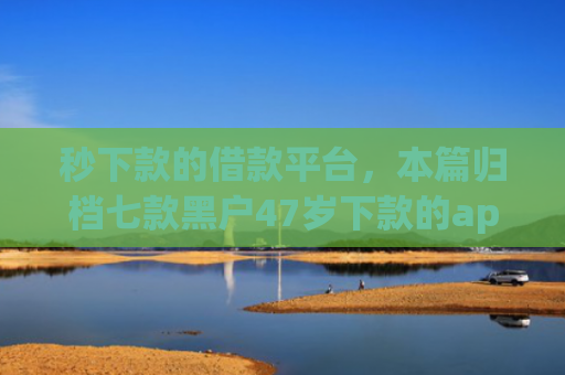 秒下款的借款平台，本篇归档七款黑户47岁下款的app