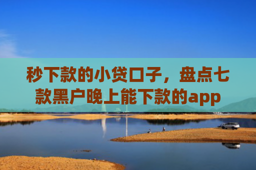 秒下款的小贷口子，盘点七款黑户晚上能下款的app