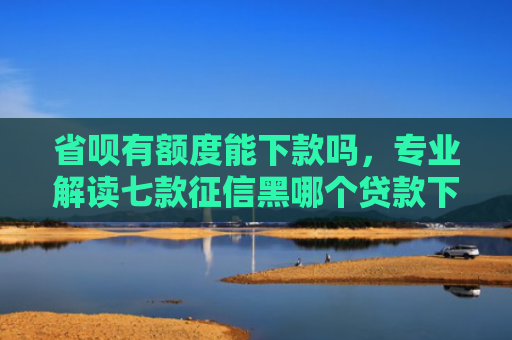 省呗有额度能下款吗，专业解读七款征信黑哪个贷款下款快些