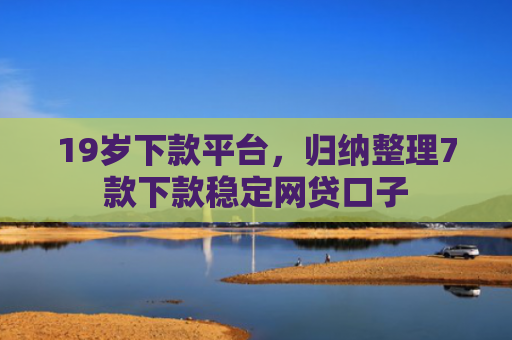 19岁下款平台，归纳整理7款下款稳定网贷口子