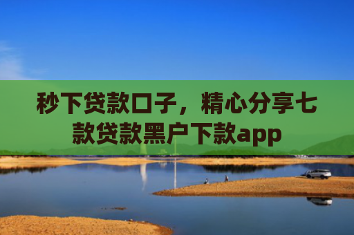秒下贷款口子，精心分享七款贷款黑户下款app