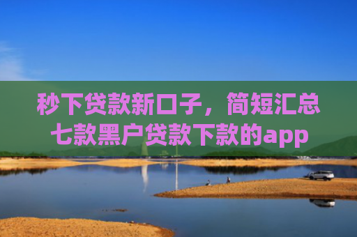 秒下贷款新口子，简短汇总七款黑户贷款下款的app