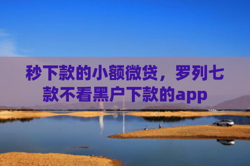 秒下款的小额微贷，罗列七款不看黑户下款的app