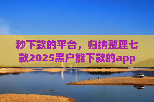 秒下款的平台，归纳整理七款2025黑户能下款的app