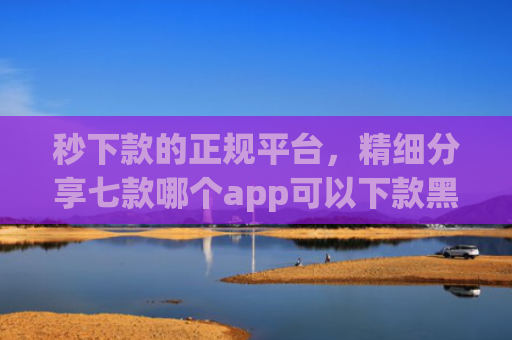 秒下款的正规平台，精细分享七款哪个app可以下款黑户