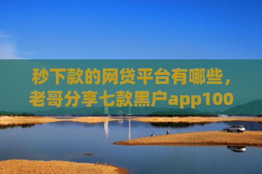 秒下款的网贷平台有哪些，老哥分享七款黑户app100%下款口子