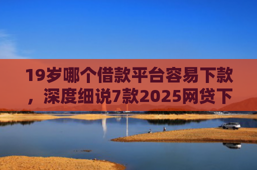 19岁哪个借款平台容易下款，深度细说7款2025网贷下款口子