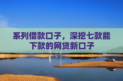 系列借款口子，深挖七款能下款的网贷新口子