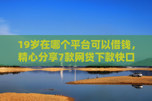 19岁在哪个平台可以借钱，精心分享7款网贷下款快口子