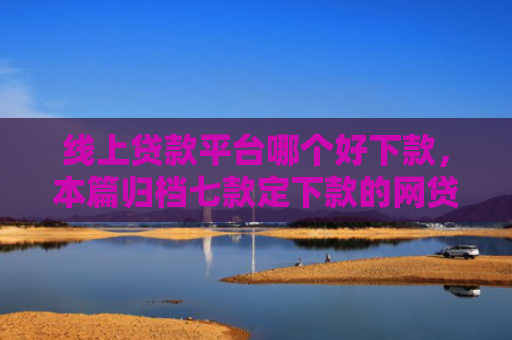 线上贷款平台哪个好下款，本篇归档七款定下款的网贷口子