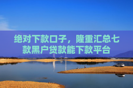 绝对下款口子，隆重汇总七款黑户贷款能下款平台
