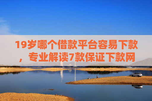 19岁哪个借款平台容易下款，专业解读7款保证下款网贷口子