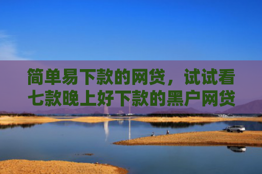 简单易下款的网贷，试试看七款晚上好下款的黑户网贷