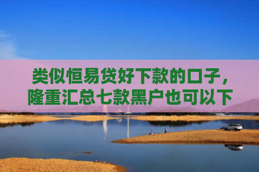 类似恒易贷好下款的口子，隆重汇总七款黑户也可以下款的贷款