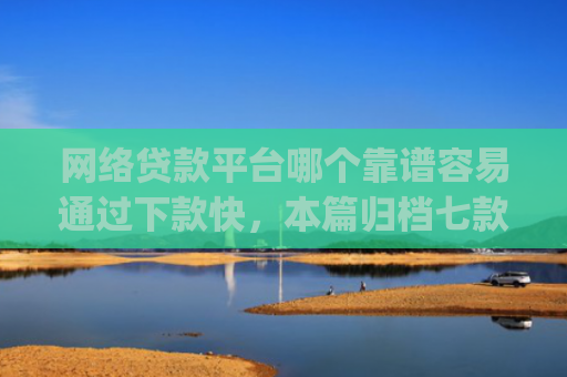 网络贷款平台哪个靠谱容易通过下款快，本篇归档七款征信花可以下款的分期贷款app