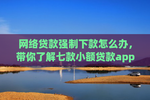 网络贷款强制下款怎么办，带你了解七款小额贷款app不查征信的下款快