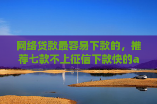网络贷款最容易下款的，推荐七款不上征信下款快的app有哪些