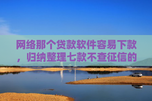 网络那个贷款软件容易下款，归纳整理七款不查征信的网贷APP能下款的
