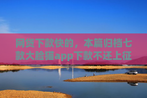 网贷下款快的，本篇归档七款大脸猫app下款不还上征信吗